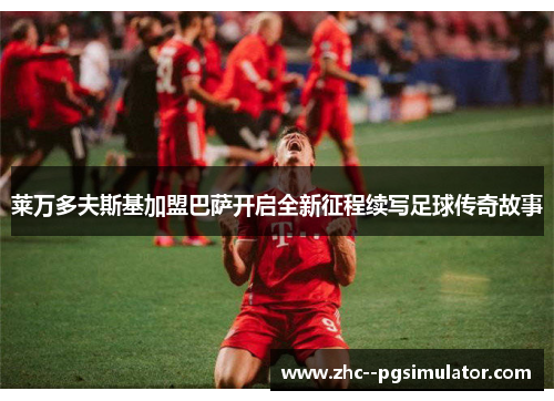 莱万多夫斯基加盟巴萨开启全新征程续写足球传奇故事