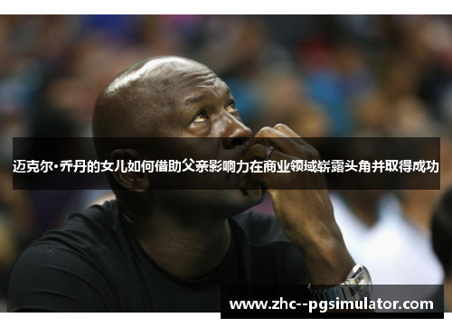 迈克尔·乔丹的女儿如何借助父亲影响力在商业领域崭露头角并取得成功 迈克尔·乔丹的女儿如何借助父亲影响力在商业领域崭露头角并取得成功