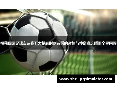 揭秘国际足球友谊赛五大精彩时刻背后的激情与传奇难忘瞬间全景回顾 揭秘国际足球友谊赛五大精彩时刻背后的激情与传奇难忘瞬间全景回顾