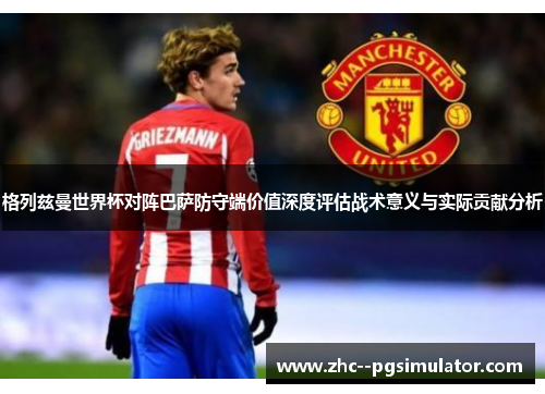 格列兹曼世界杯对阵巴萨防守端价值深度评估战术意义与实际贡献分析 格列兹曼世界杯对阵巴萨防守端价值深度评估战术意义与实际贡献分析